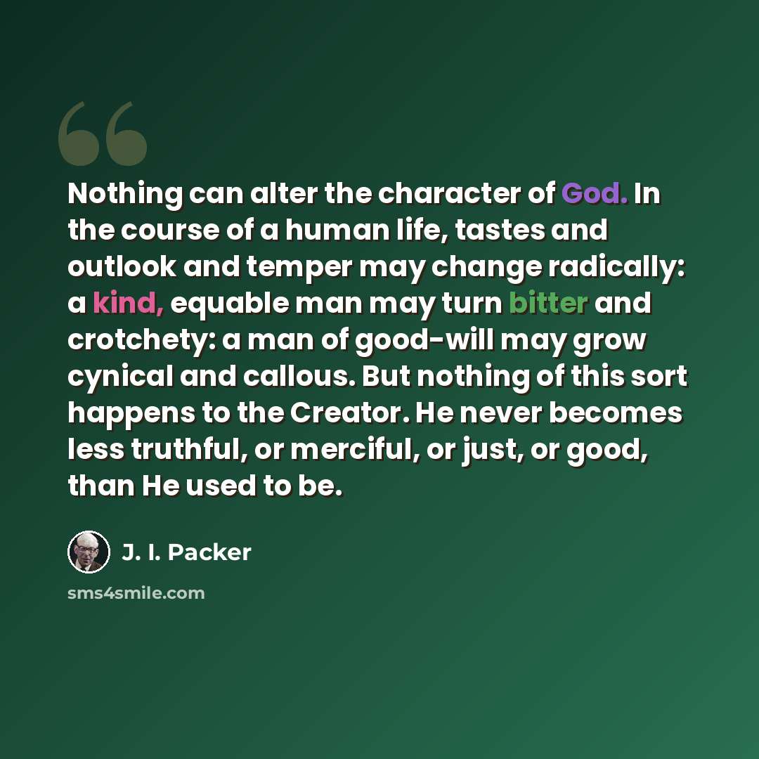“Nothing can alter the character of God. In the course of a human life, tastes and outlook and temper may change radically: a kind, equable man may turn bitter and crotchety: a man of good-will may grow cynical and callous. But nothing of this sort happens to the Creator. He never becomes less…” quote by J. I. Packer