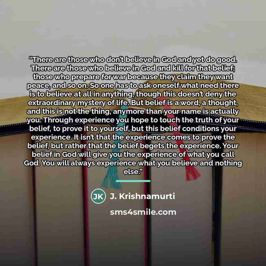 “There are those who don’t believe in God and yet do good. There are those who believe in God and kill for that belief; those who prepare for war because they claim they want peace, and so on. So one has to ask oneself what need there is to believe at all in anything, though this doesn’t deny the…” quote by J. Krishnamurti