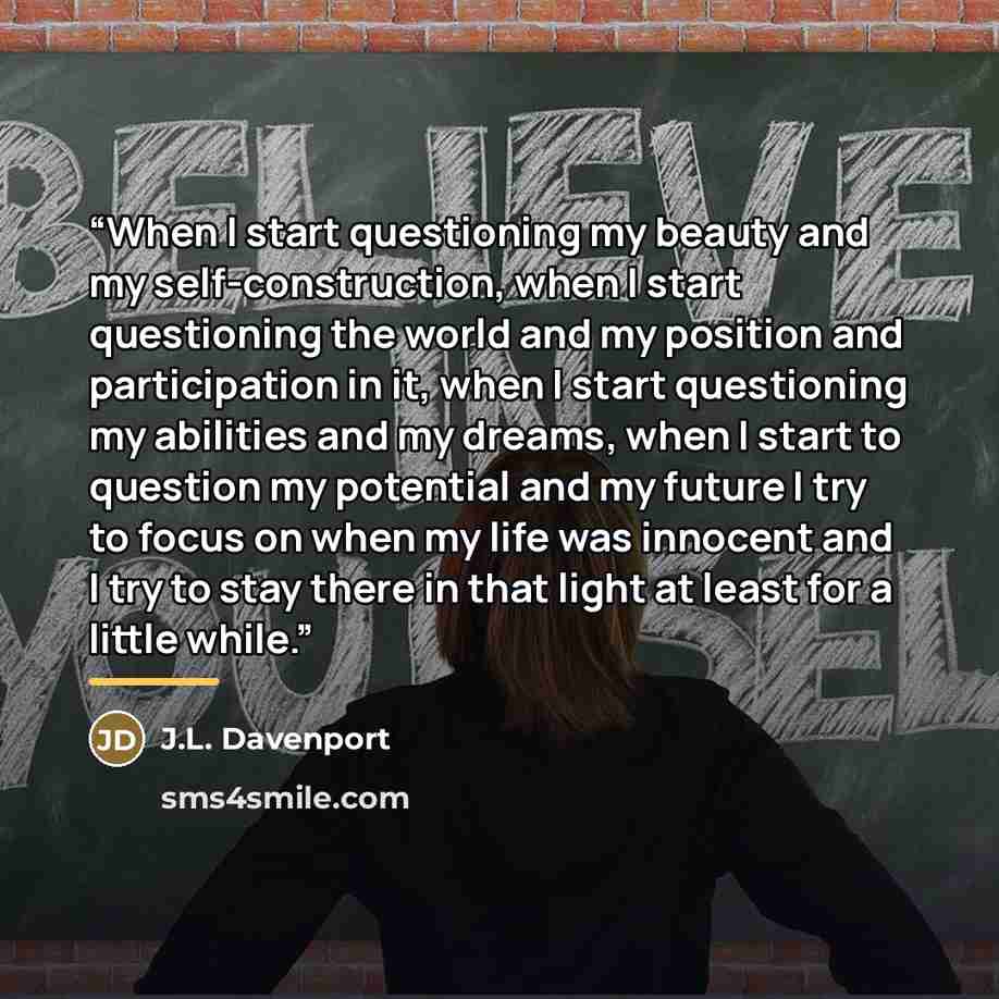 “When I start questioning my beauty and my self-construction, when I start questioning the world and my position and participation in it, when I start questioning my abilities and my dreams, when I start to question my potential and my future I try to focus on when my life was innocent and I try to…” quote by J.L. Davenport