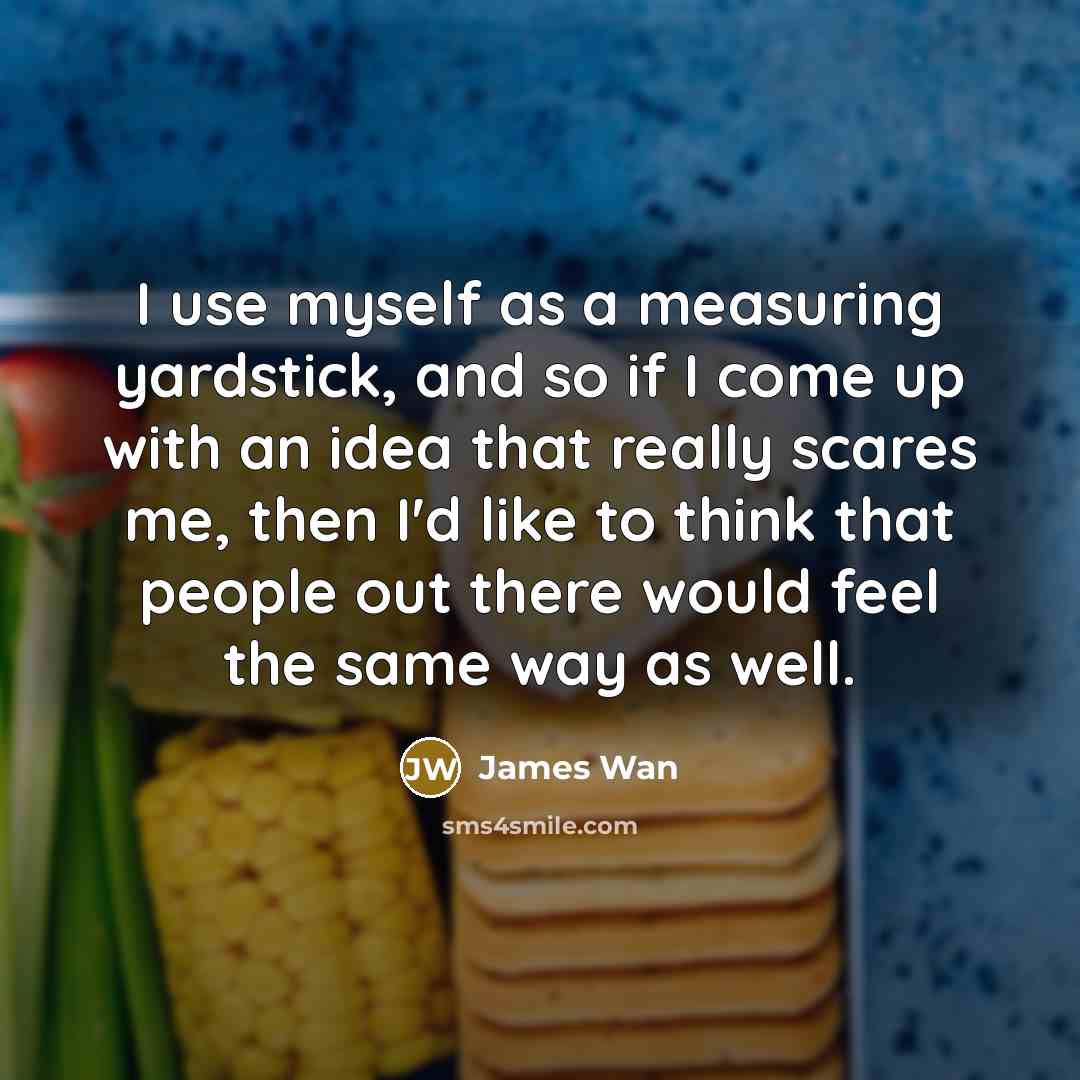 “I use myself as a measuring yardstick, and so if I come up with an idea that really scares me, then I'd like to think that people out there would feel the same way as well.” quote by James Wan