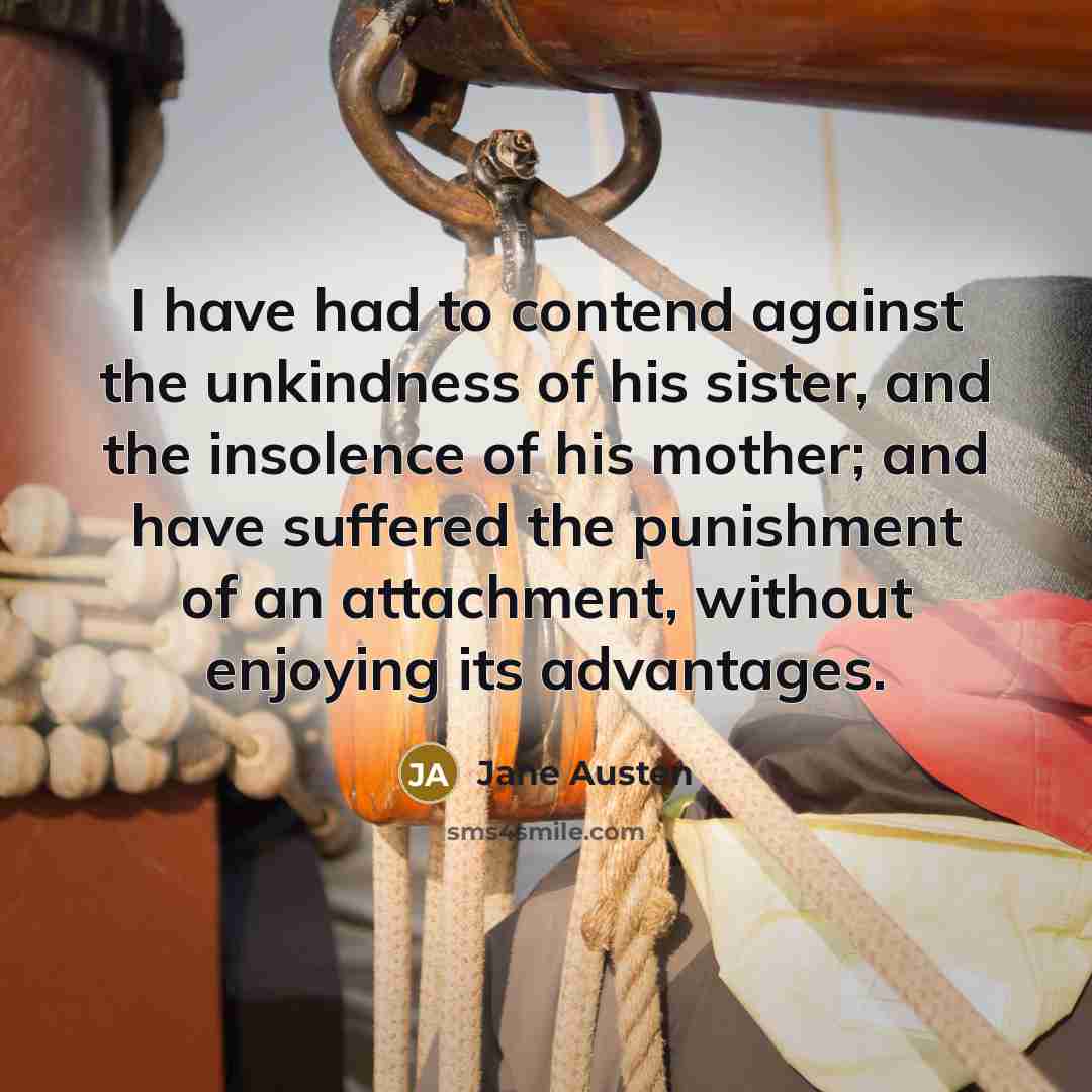 “I have had to contend against the unkindness of his sister, and the insolence of his mother; and have suffered the punishment of an attachment, without enjoying its advantages.” quote by Jane Austen