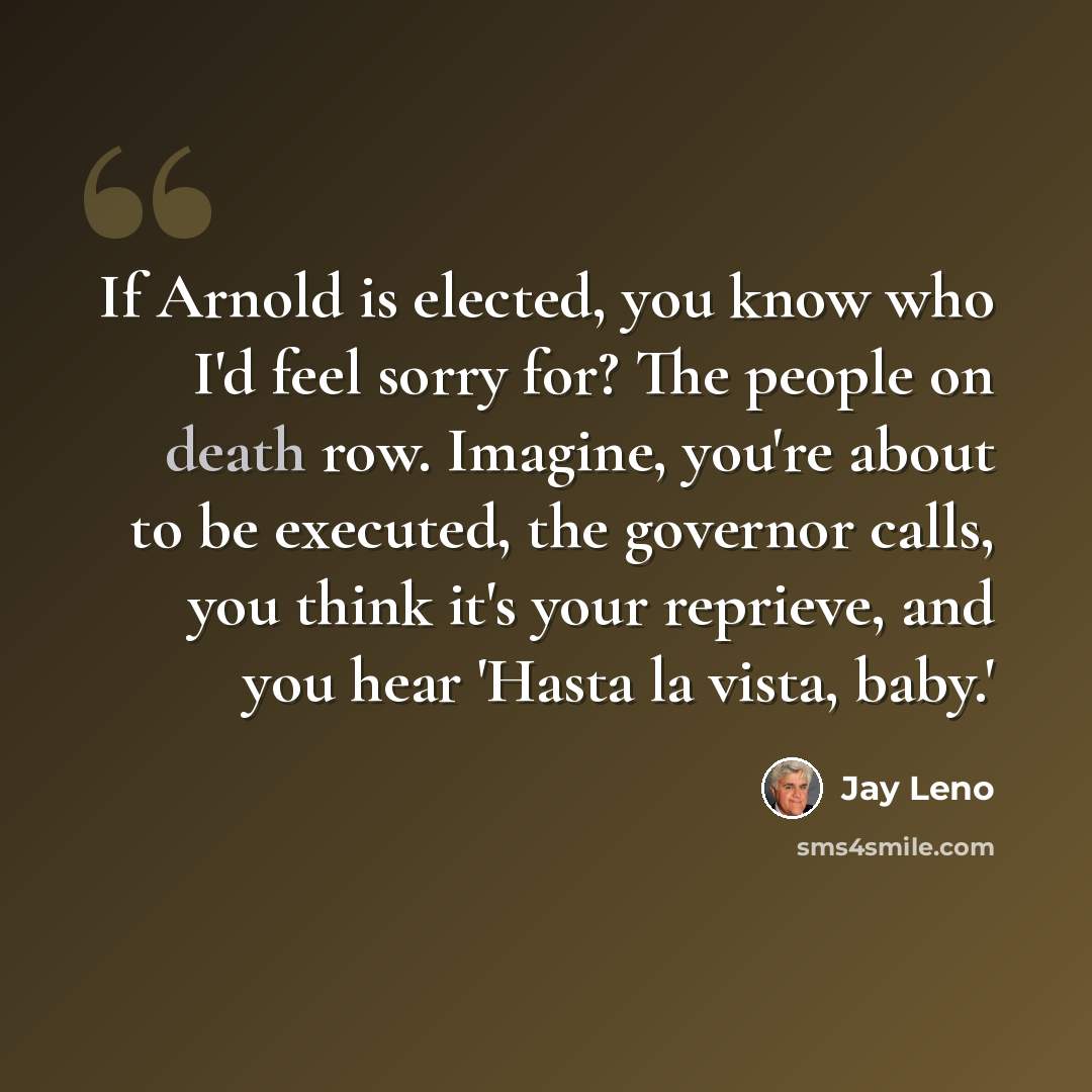 “If Arnold is elected, you know who I'd feel sorry for? The people on death row. Imagine, you're about to be executed, the governor calls, you think it's your reprieve, and you hear 'Hasta la vista, baby.'” quote by Jay Leno