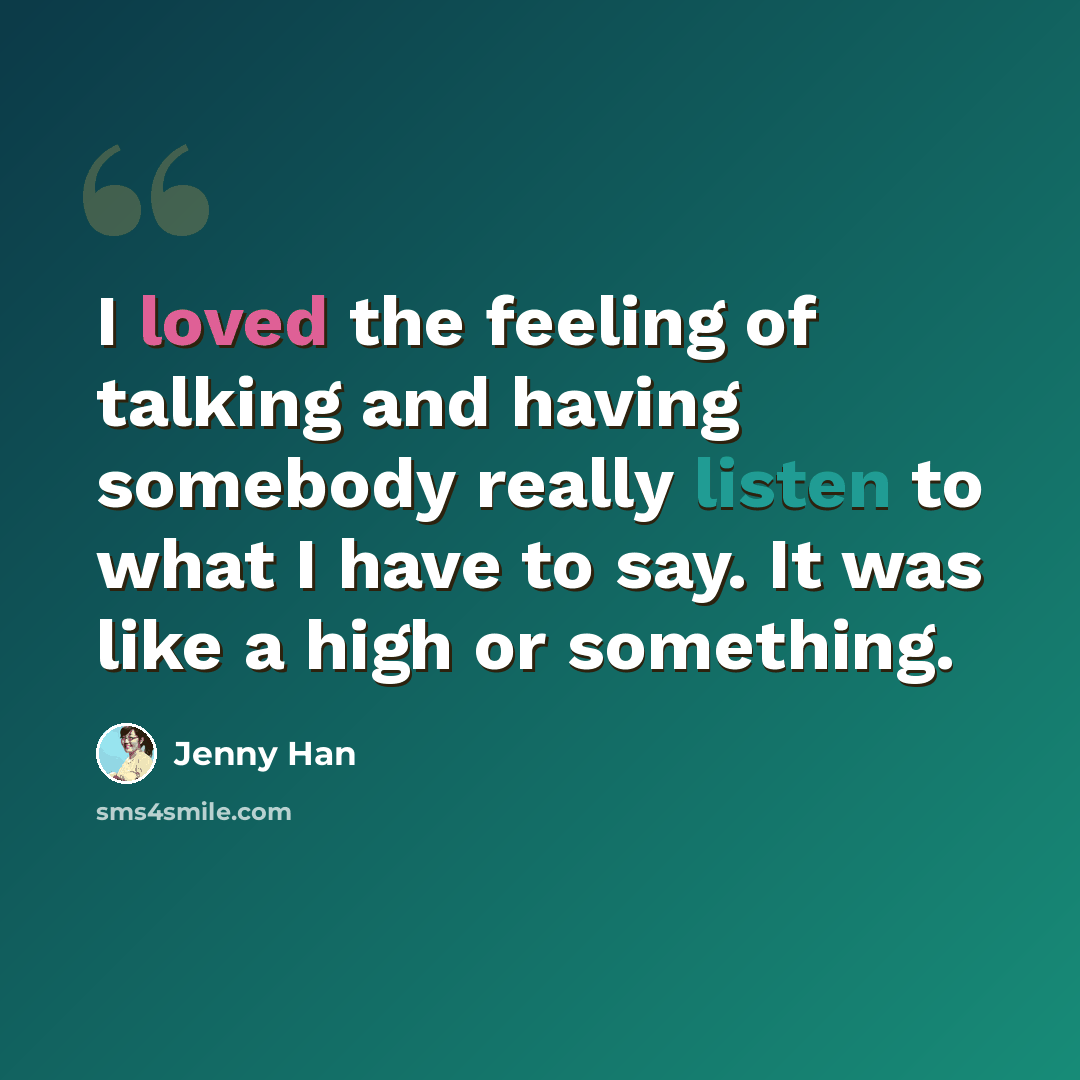 “I loved the feeling of talking and having somebody really listen to what I have to say. It was like a high or something.” quote by Jenny Han