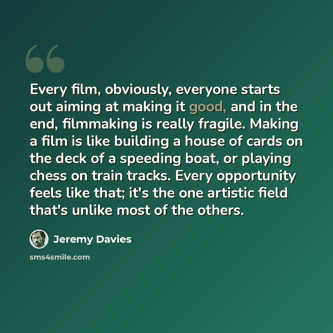 “Every film, obviously, everyone starts out aiming at making it good, and in the end, filmmaking is really fragile. Making a film is like building a house of cards on the deck of a speeding boat, or playing chess on train tracks. Every opportunity feels like that; it's the one artistic field that's…” quote by Jeremy Davies