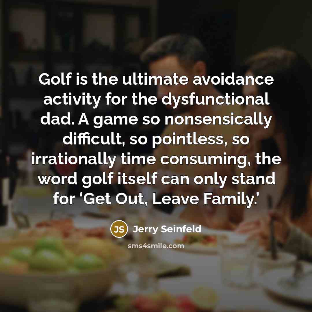 “Golf is the ultimate avoidance activity for the dysfunctional dad. A game so nonsensically difficult, so pointless, so irrationally time consuming, the word golf itself can only stand for ‘Get Out, Leave Family.’” quote by Jerry Seinfeld
