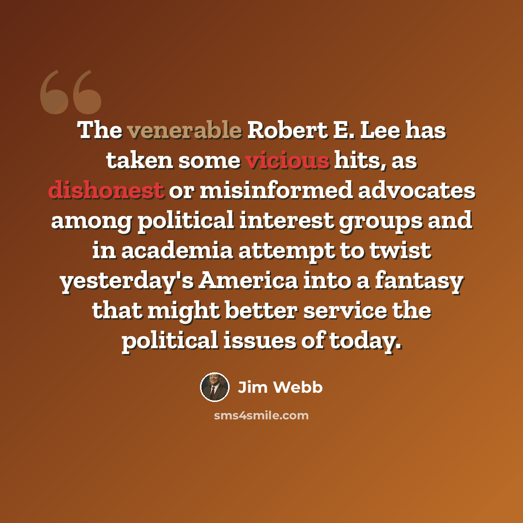 “The venerable Robert E. Lee has taken some vicious hits, as dishonest or misinformed advocates among political interest groups and in academia attempt to twist yesterday's America into a fantasy that might better service the political issues of today.” quote by Jim Webb