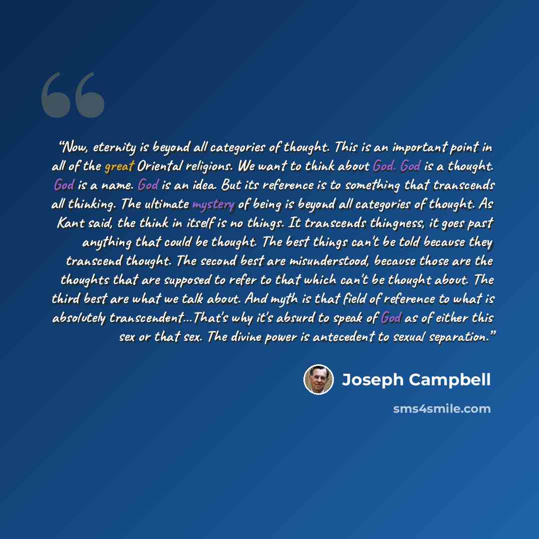 “Now, eternity is beyond all categories of thought. This is an important point in all of the great Oriental religions. We want to think about God. God is a thought. God is a name. God is an idea. But its reference is to something that transcends all thinking. The ultimate mystery of being is beyond…” quote by Joseph Campbell