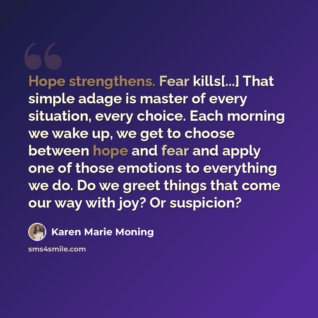 “Hope strengthens. Fear kills[...] That simple adage is master of every situation, every choice. Each morning we wake up, we get to choose between hope and fear and apply one of those emotions to everything we do. Do we greet things that come our way with joy? Or suspicion?” quote by Karen Marie Moning