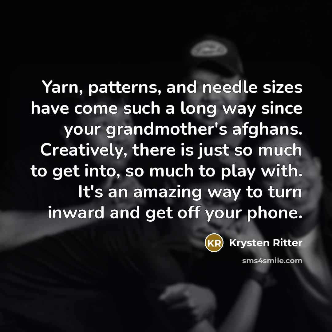 “Yarn, patterns, and needle sizes have come such a long way since your grandmother's afghans. Creatively, there is just so much to get into, so much to play with. It's an amazing way to turn inward and get off your phone.” quote by Krysten Ritter