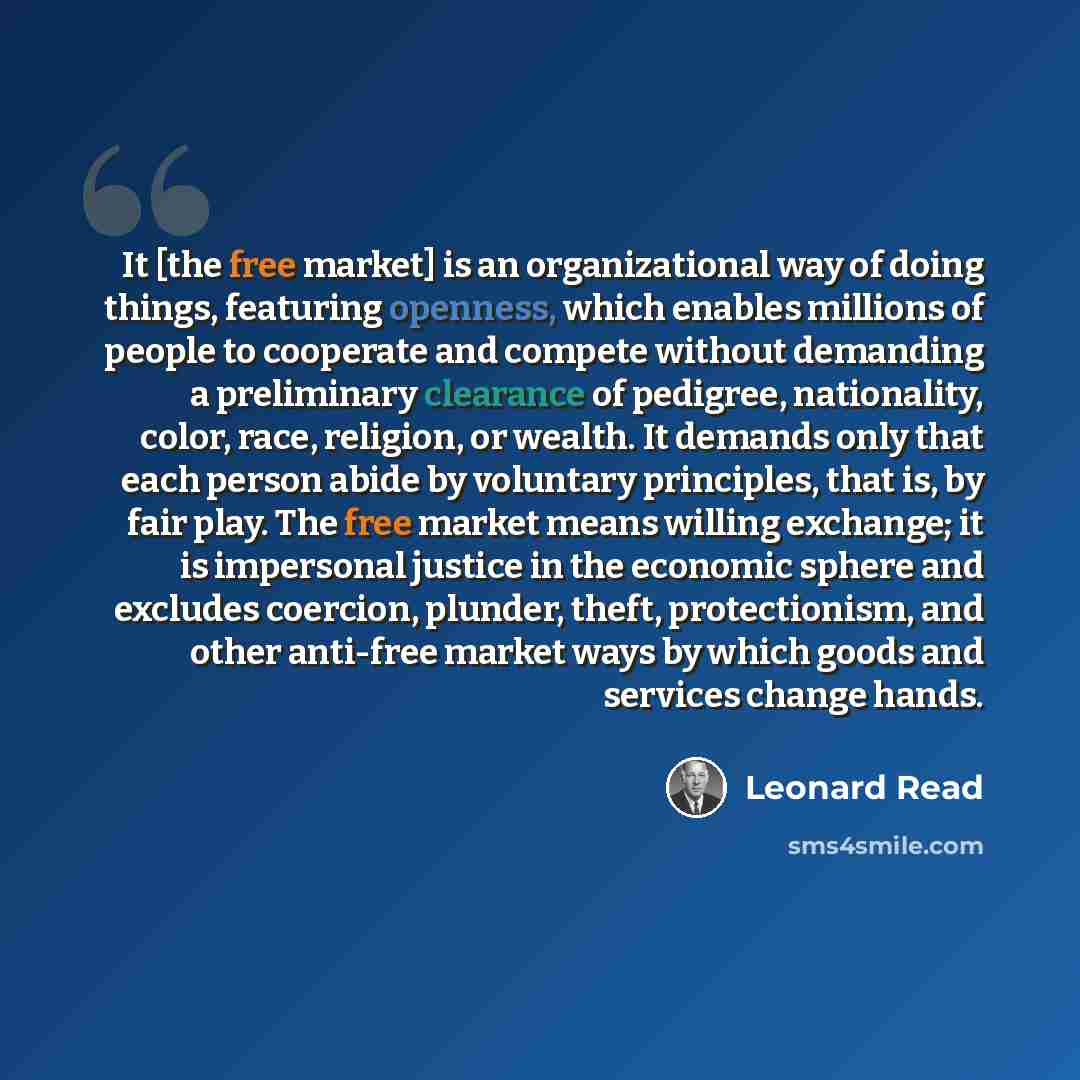 “It [the free market] is an organizational way of doing things, featuring openness, which enables millions of people to cooperate and compete without demanding a preliminary clearance of pedigree, nationality, color, race, religion, or wealth. It demands only that each person abide by voluntary…” quote by Leonard Read