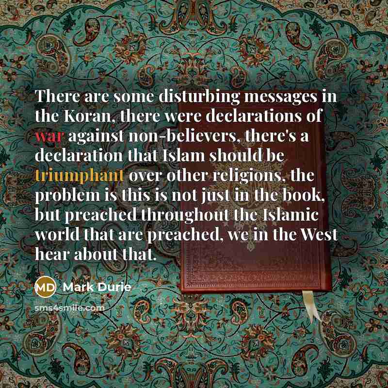 “There are some disturbing messages in the Koran, there were declarations of war against non-believers, there's a declaration that Islam should be triumphant over other religions, the problem is this is not just in the book, but preached throughout the Islamic world that are preached, we in the…” quote by Mark Durie