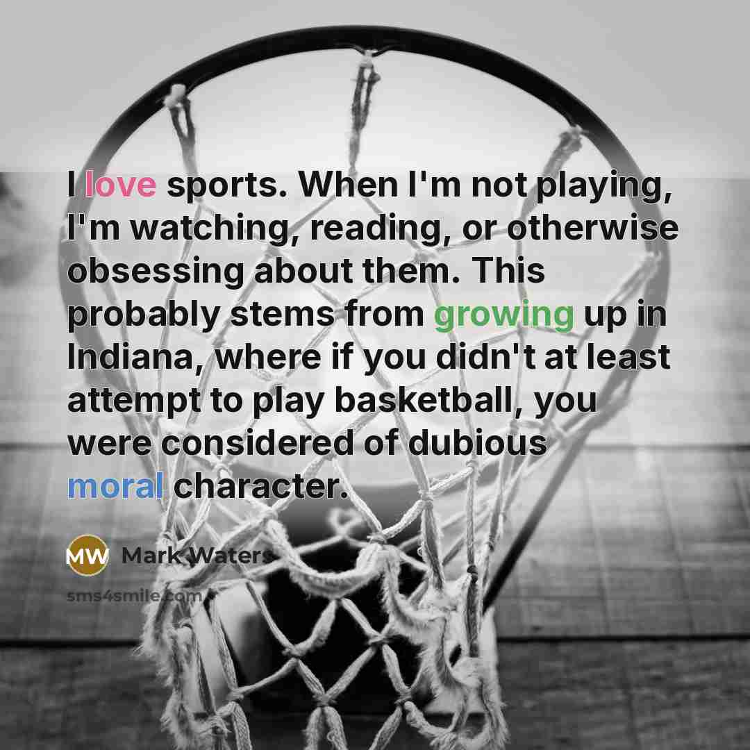 “I love sports. When I'm not playing, I'm watching, reading, or otherwise obsessing about them. This probably stems from growing up in Indiana, where if you didn't at least attempt to play basketball, you were considered of dubious moral character.” quote by Mark Waters