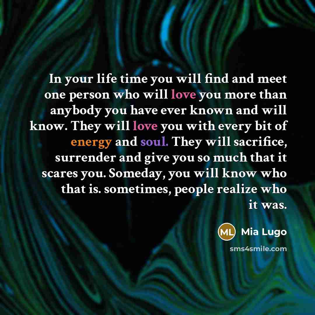 “In your life time you will find and meet one person who will love you more than anybody you have ever known and will know. They will love you with every bit of energy and soul. They will sacrifice, surrender and give you so much that it scares you. Someday, you will know who that is. sometimes…” quote by Mia Lugo