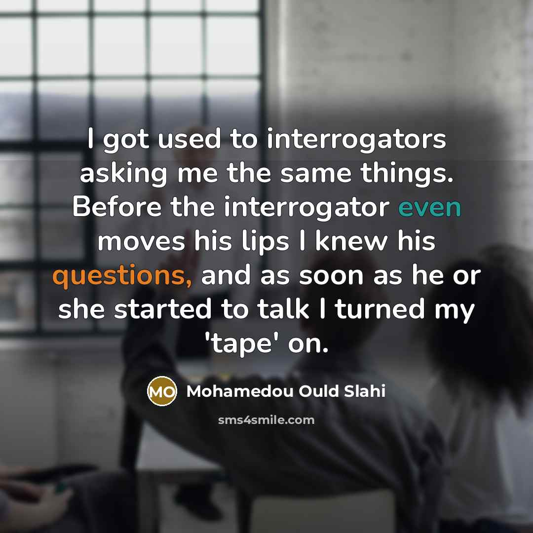“I got used to interrogators asking me the same things. Before the interrogator even moves his lips I knew his questions, and as soon as he or she started to talk I turned my 'tape' on.” quote by Mohamedou Ould Slahi