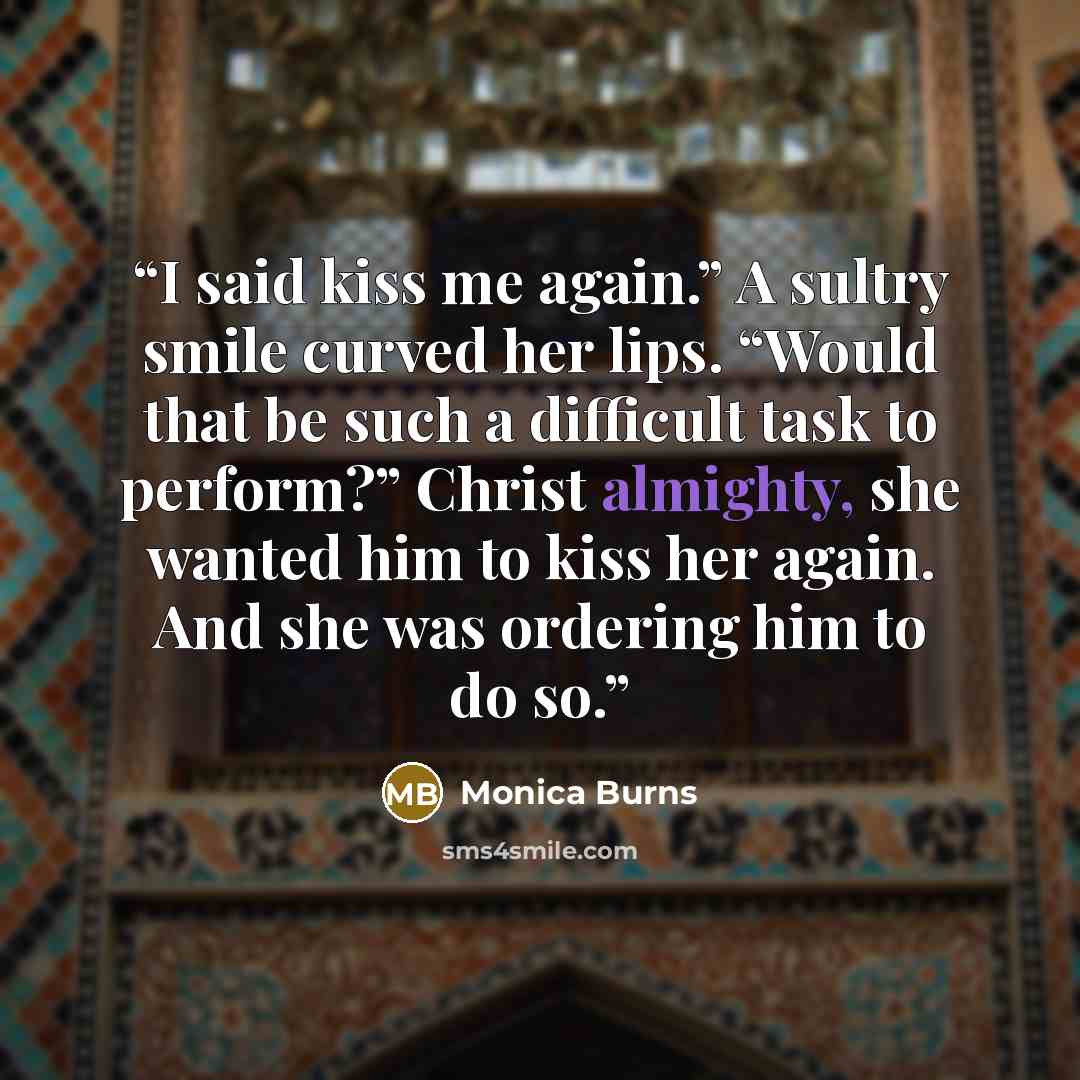 “I said kiss me again.” A sultry smile curved her lips. “Would that be such a difficult task to perform?” Christ almighty, she wanted him to kiss her again. And she was ordering him to do so.” quote by Monica Burns
