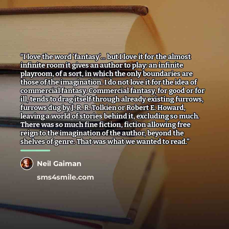 “I love the word 'fantasy'... but I love it for the almost infinite room it gives an author to play: an infinite playroom, of a sort, in which the only boundaries are those of the imagination. I do not love it for the idea of commercial fantasy. Commercial fantasy, for good or for ill, tends to…” quote by Neil Gaiman