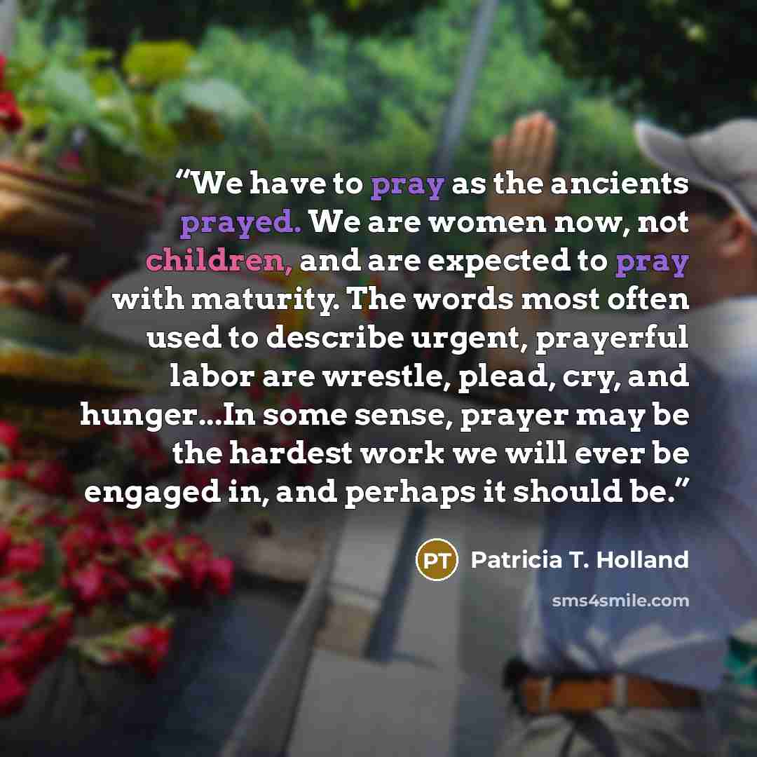 “We have to pray as the ancients prayed. We are women now, not children, and are expected to pray with maturity. The words most often used to describe urgent, prayerful labor are wrestle, plead, cry, and hunger...In some sense, prayer may be the hardest work we will ever be engaged in, and perhaps…” quote by Patricia T. Holland
