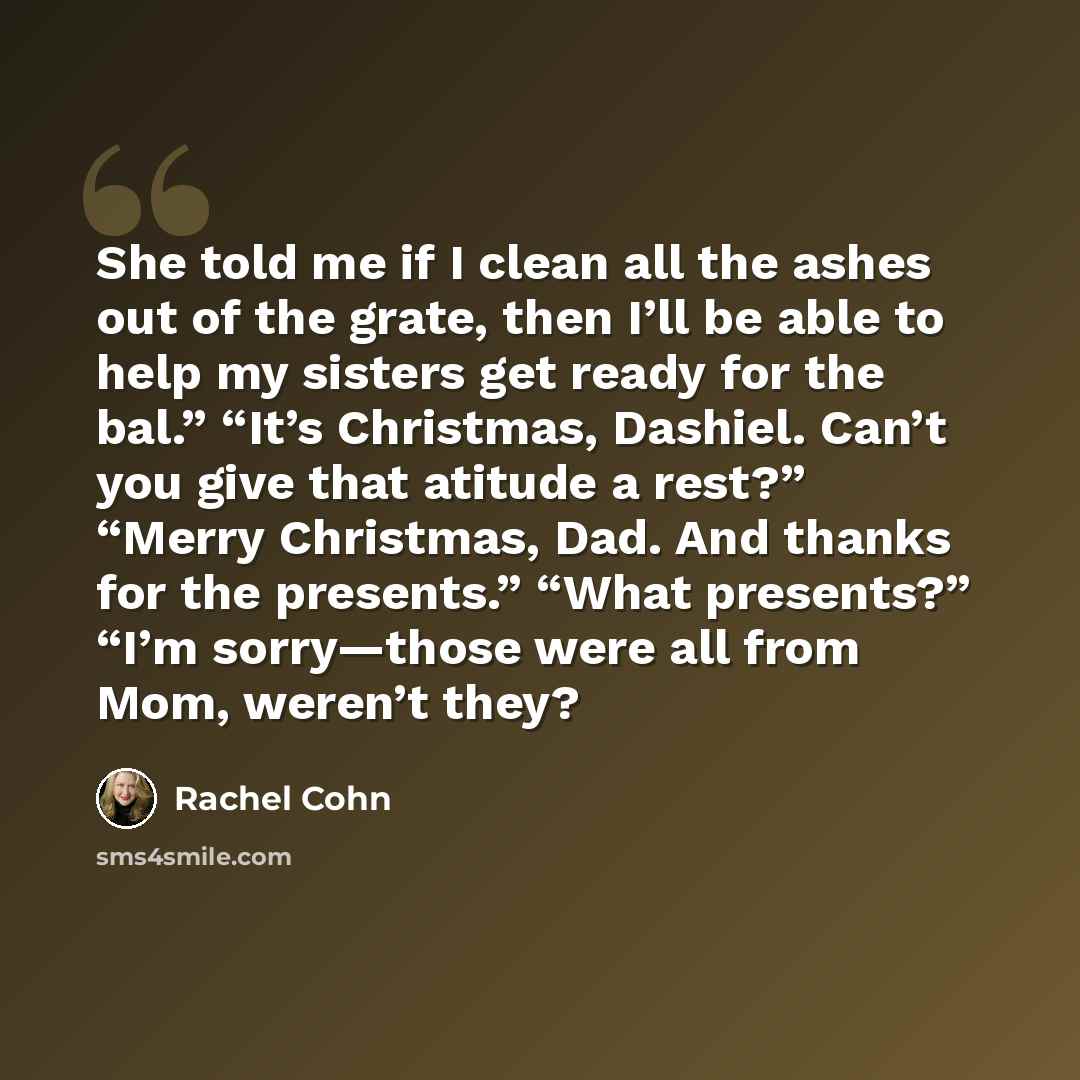 “She told me if I clean all the ashes out of the grate, then I’ll be able to help my sisters get ready for the bal.” “It’s Christmas, Dashiel. Can’t you give that atitude a rest?” “Merry Christmas, Dad. And thanks for the presents.” “What presents?” “I’m sorry—those were all from Mom, weren’t they?” quote by Rachel Cohn