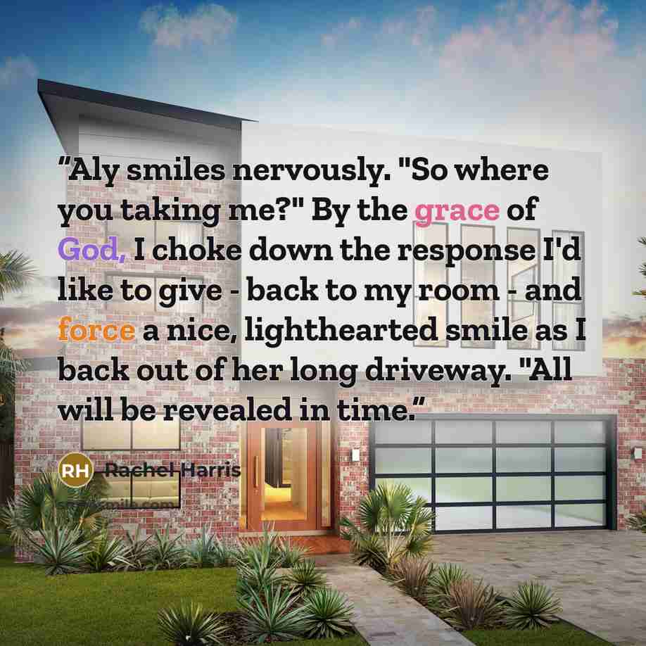 “Aly smiles nervously. "So where you taking me?" By the grace of God, I choke down the response I'd like to give - back to my room - and force a nice, lighthearted smile as I back out of her long driveway. "All will be revealed in time.” quote by Rachel Harris