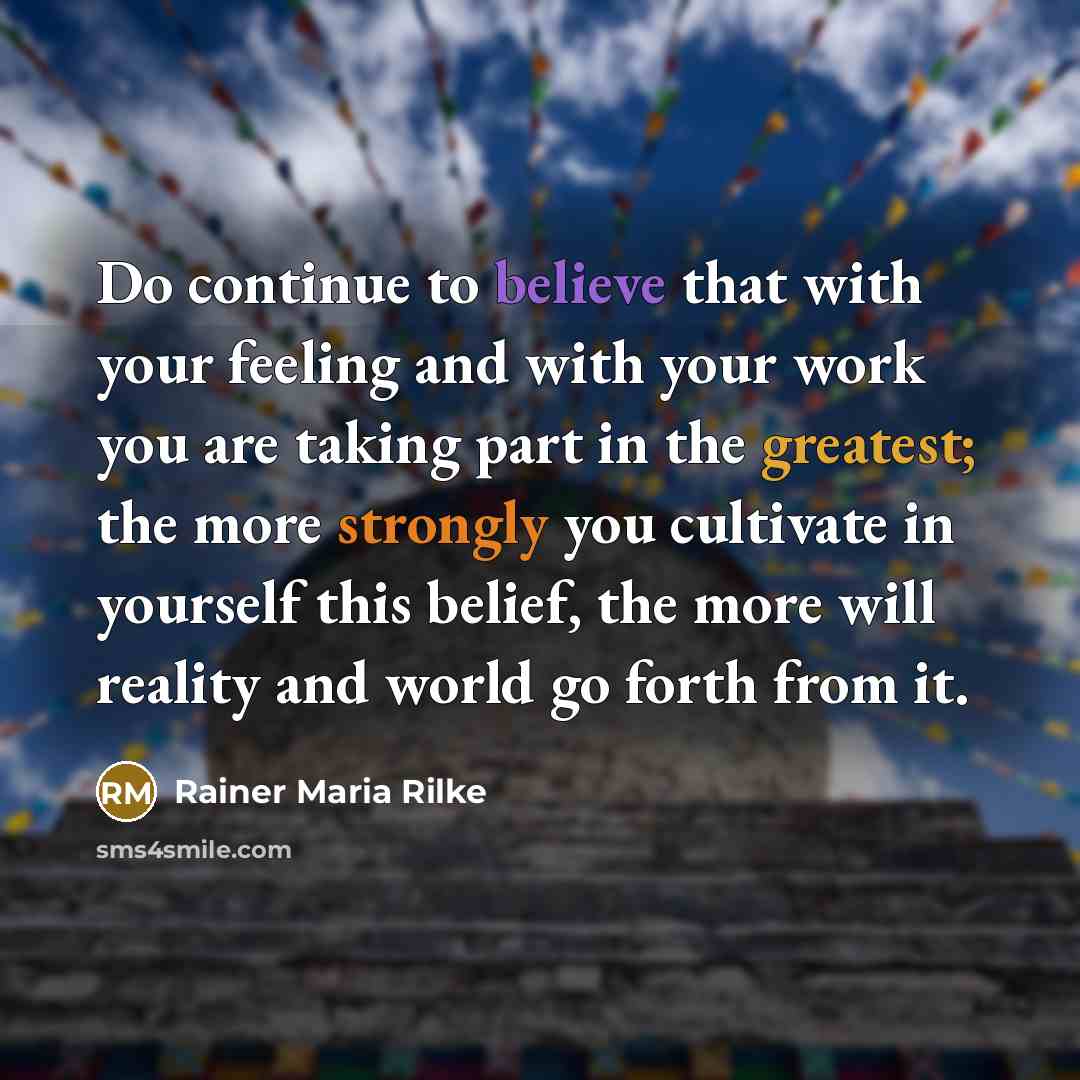 “Do continue to believe that with your feeling and with your work you are taking part in the greatest; the more strongly you cultivate in yourself this belief, the more will reality and world go forth from it.” quote by Rainer Maria Rilke