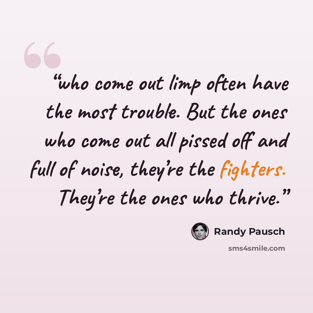 “who come out limp often have the most trouble. But the ones who come out all pissed off and full of noise, they’re the fighters. They’re the ones who thrive.” quote by Randy Pausch