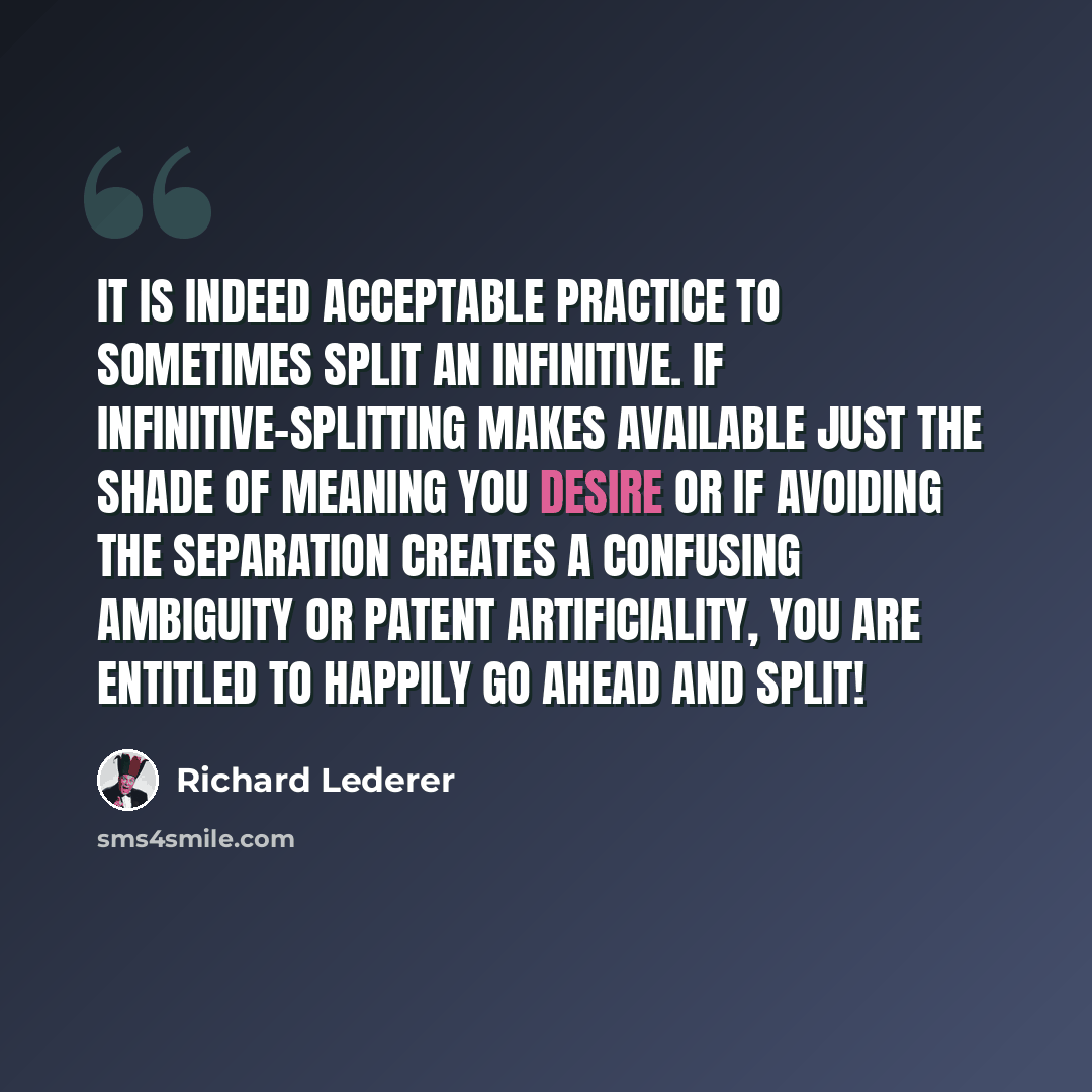 “It is indeed acceptable practice to sometimes split an infinitive. If infinitive-splitting makes available just the shade of meaning you desire or if avoiding the separation creates a confusing ambiguity or patent artificiality, you are entitled to happily go ahead and split!” quote by Richard Lederer