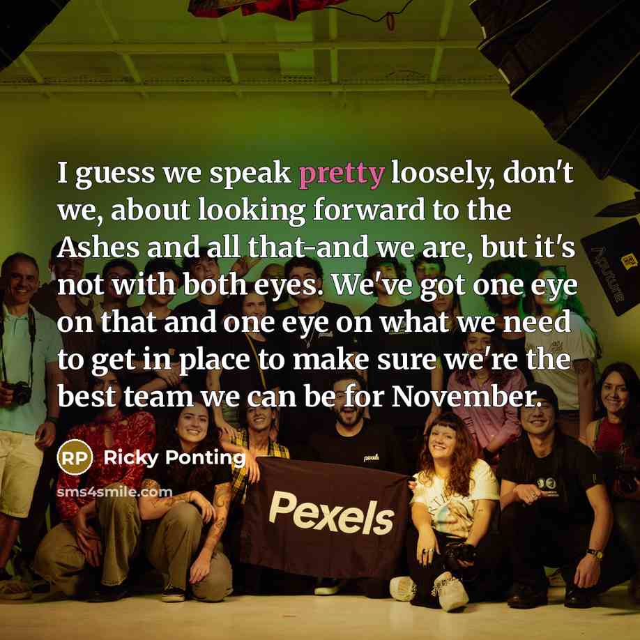 “I guess we speak pretty loosely, don't we, about looking forward to the Ashes and all that-and we are, but it's not with both eyes. We've got one eye on that and one eye on what we need to get in place to make sure we're the best team we can be for November.” quote by Ricky Ponting