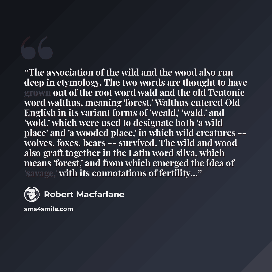 “The association of the wild and the wood also run deep in etymology. The two words are thought to have grown out of the root word wald and the old Teutonic word walthus, meaning 'forest.' Walthus entered Old English in its variant forms of 'weald,' 'wald,' and 'wold,' which were used to designate…” quote by Robert Macfarlane