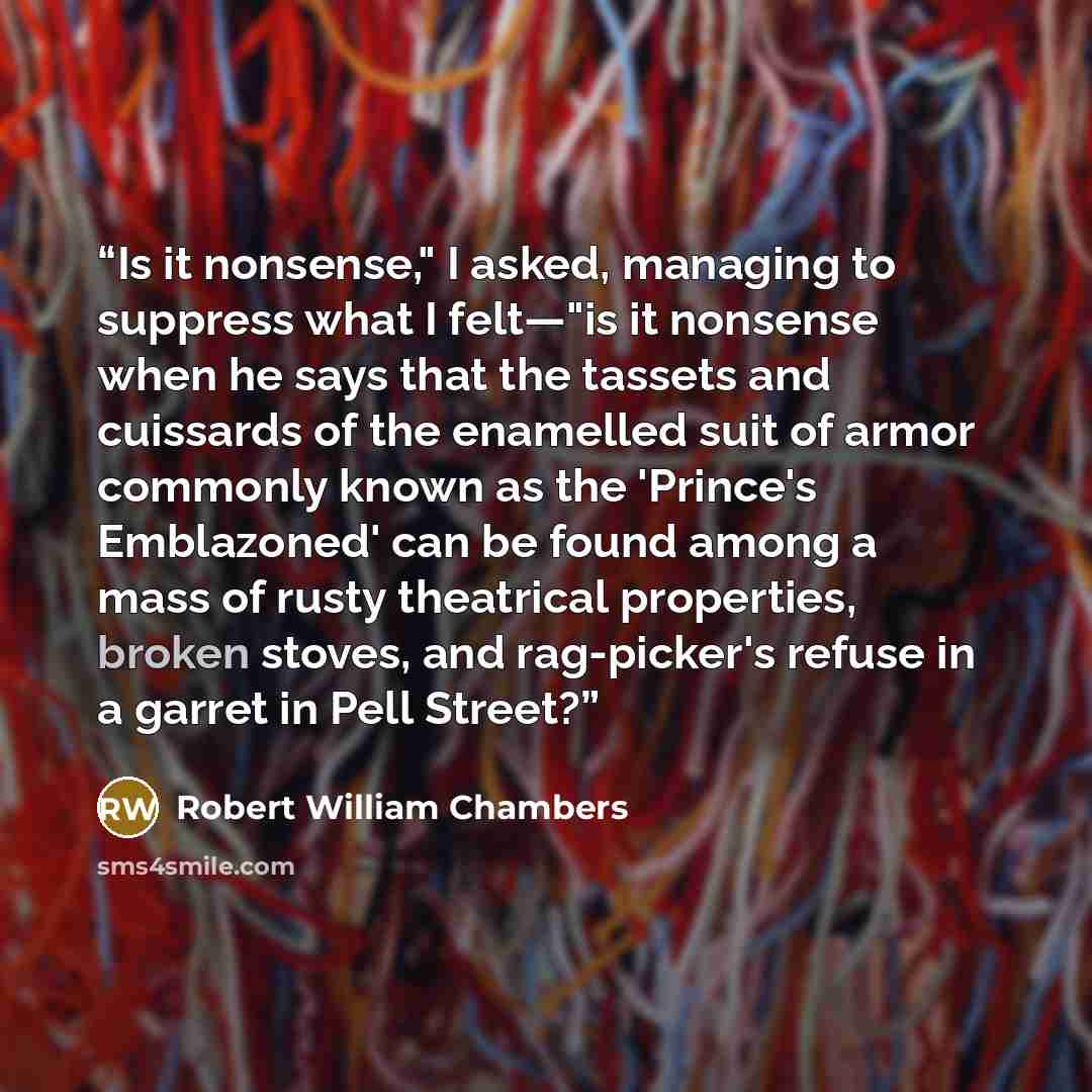 “Is it nonsense," I asked, managing to suppress what I felt—"is it nonsense when he says that the tassets and cuissards of the enamelled suit of armor commonly known as the 'Prince's Emblazoned' can be found among a mass of rusty theatrical properties, broken stoves, and rag-picker's refuse in a…” quote by Robert William Chambers