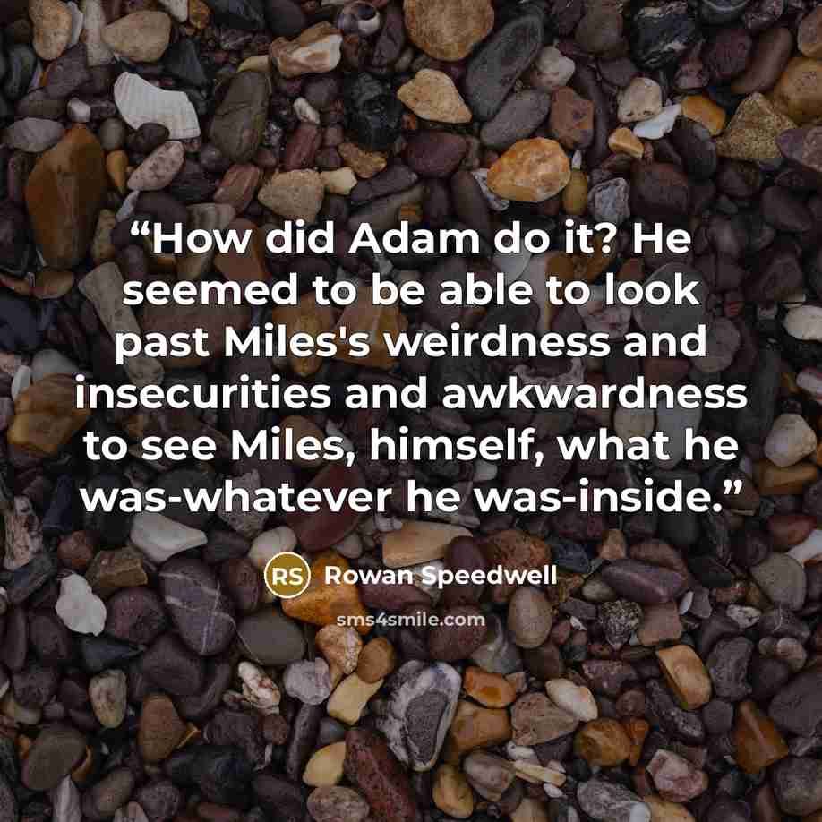 “How did Adam do it? He seemed to be able to look past Miles's weirdness and insecurities and awkwardness to see Miles, himself, what he was-whatever he was-inside.” quote by Rowan Speedwell