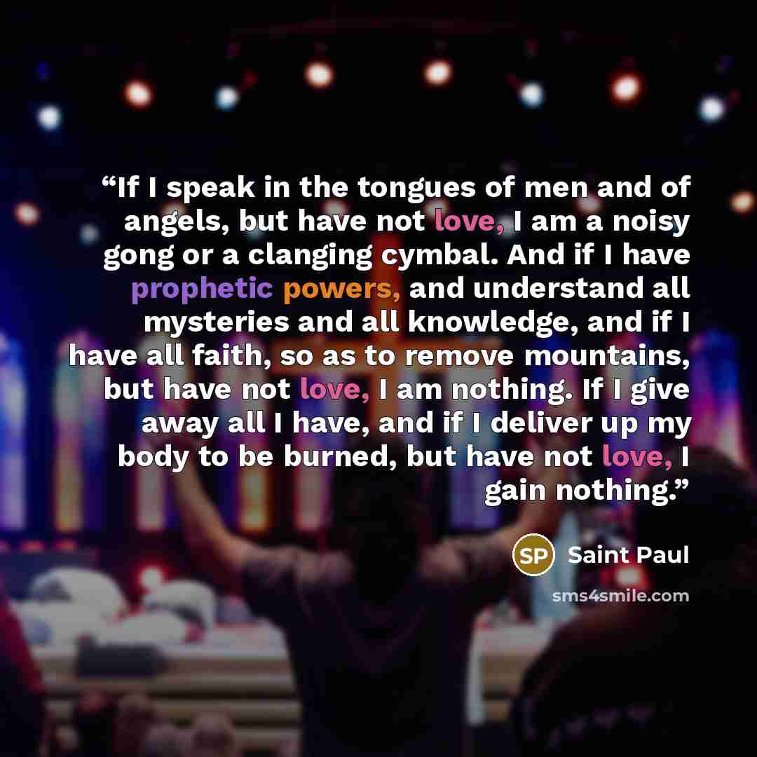 “If I speak in the tongues of men and of angels, but have not love, I am a noisy gong or a clanging cymbal. And if I have prophetic powers, and understand all mysteries and all knowledge, and if I have all faith, so as to remove mountains, but have not love, I am nothing. If I give away all I have…” quote by Saint Paul