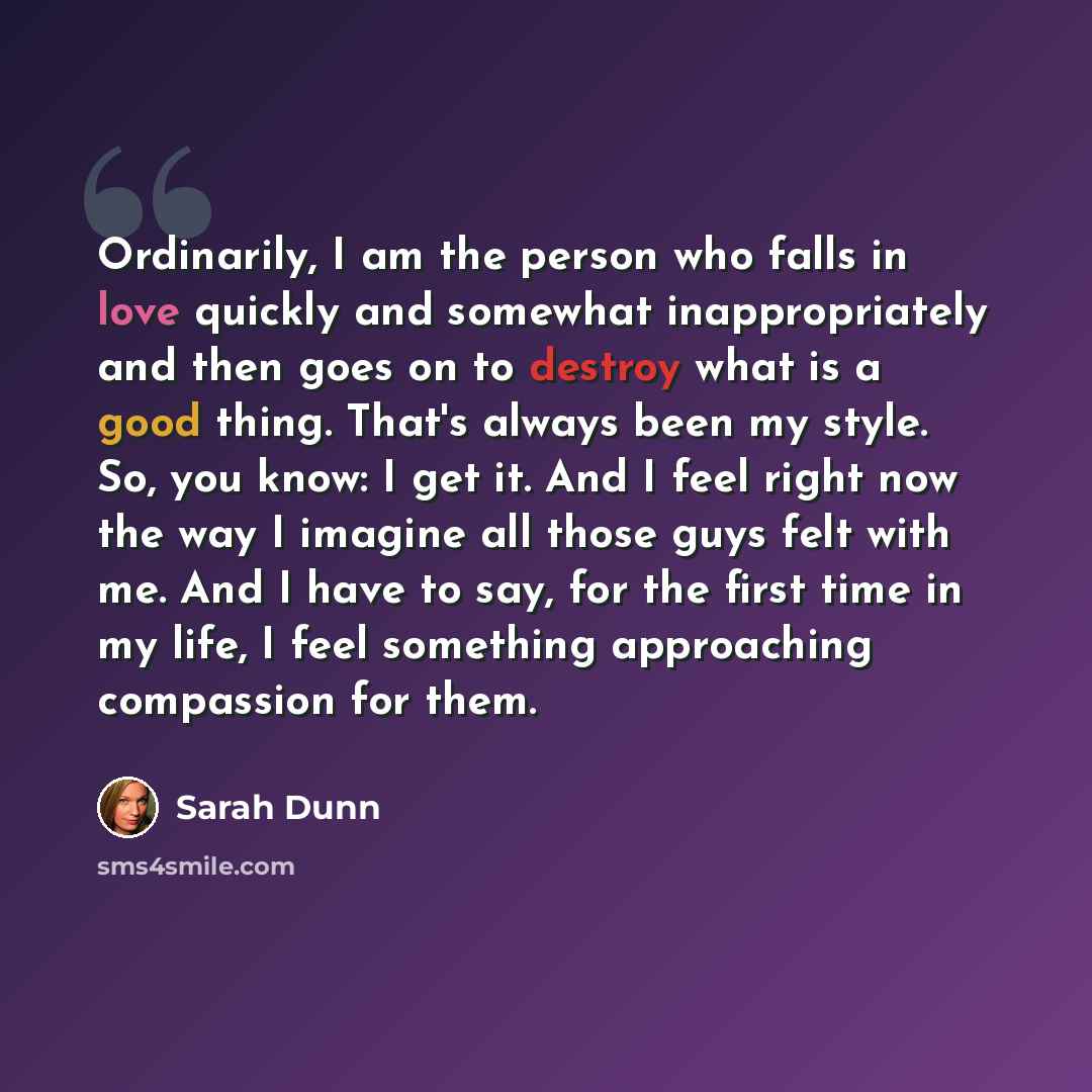 “Ordinarily, I am the person who falls in love quickly and somewhat inappropriately and then goes on to destroy what is a good thing. That's always been my style. So, you know: I get it. And I feel right now the way I imagine all those guys felt with me. And I have to say, for the first time in my…” quote by Sarah Dunn