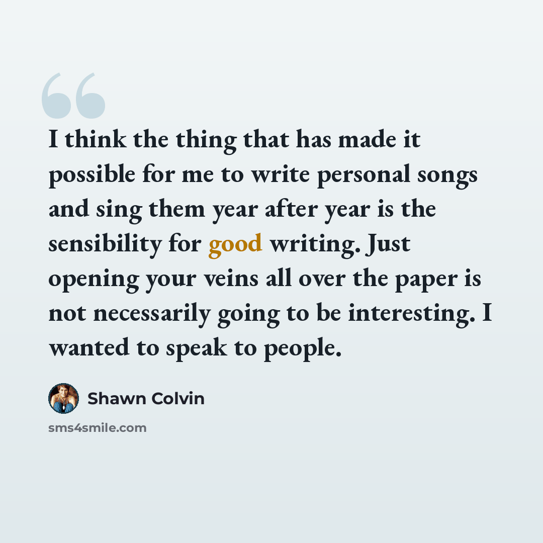 “I think the thing that has made it possible for me to write personal songs and sing them year after year is the sensibility for good writing. Just opening your veins all over the paper is not necessarily going to be interesting. I wanted to speak to people.” quote by Shawn Colvin