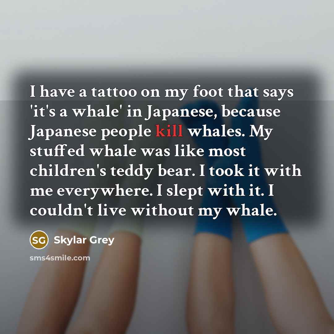 “I have a tattoo on my foot that says 'it's a whale' in Japanese, because Japanese people kill whales. My stuffed whale was like most children's teddy bear. I took it with me everywhere. I slept with it. I couldn't live without my whale.” quote by Skylar Grey