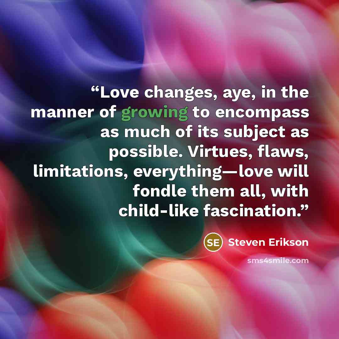 “Love changes, aye, in the manner of growing to encompass as much of its subject as possible. Virtues, flaws, limitations, everything—love will fondle them all, with child-like fascination.” quote by Steven Erikson