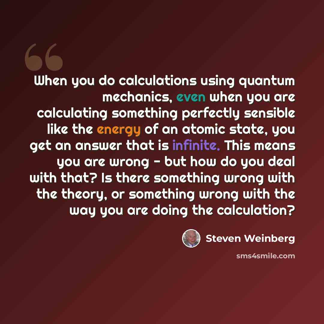 “When you do calculations using quantum mechanics, even when you are calculating something perfectly sensible like the energy of an atomic state, you get an answer that is infinite. This means you are wrong - but how do you deal with that? Is there something wrong with the theory, or something…” quote by Steven Weinberg