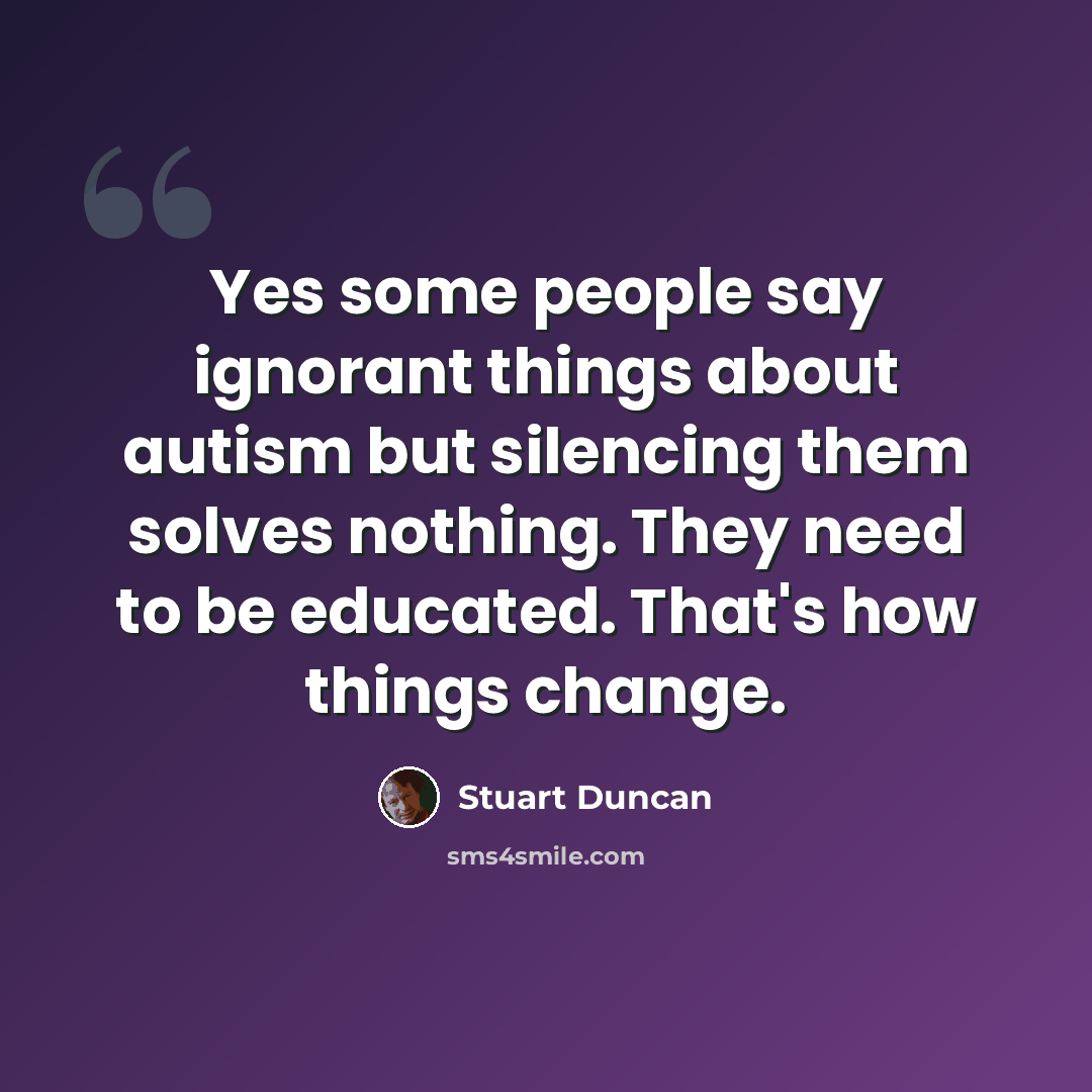 “Yes some people say ignorant things about autism but silencing them solves nothing. They need to be educated. That's how things change.” quote by Stuart Duncan