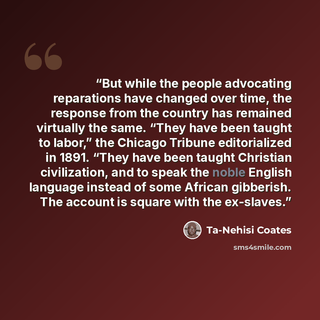 “But while the people advocating reparations have changed over time, the response from the country has remained virtually the same. “They have been taught to labor,” the Chicago Tribune editorialized in 1891. “They have been taught Christian civilization, and to speak the noble English language…” quote by Ta-Nehisi Coates