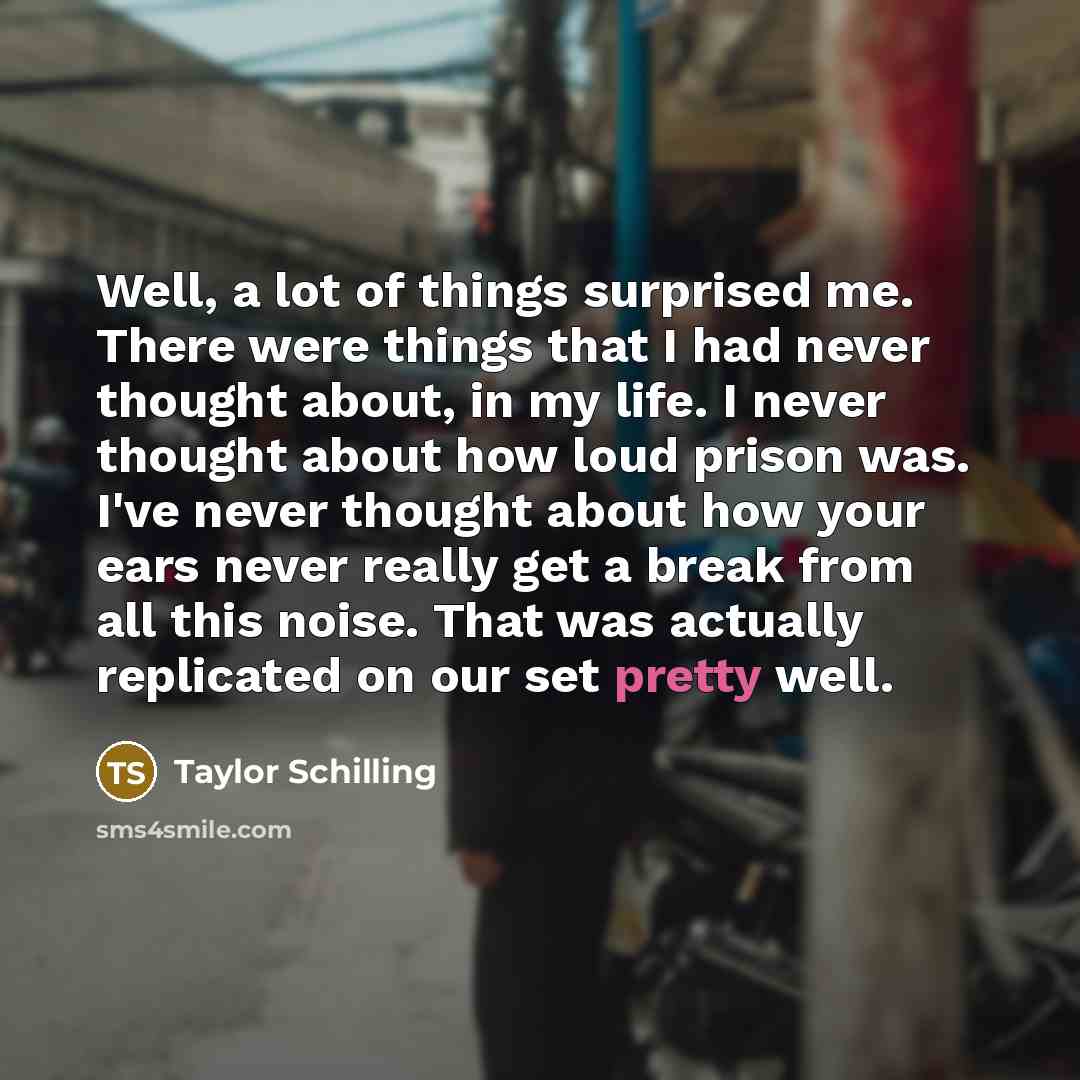 “Well, a lot of things surprised me. There were things that I had never thought about, in my life. I never thought about how loud prison was. I've never thought about how your ears never really get a break from all this noise. That was actually replicated on our set pretty well.” quote by Taylor Schilling