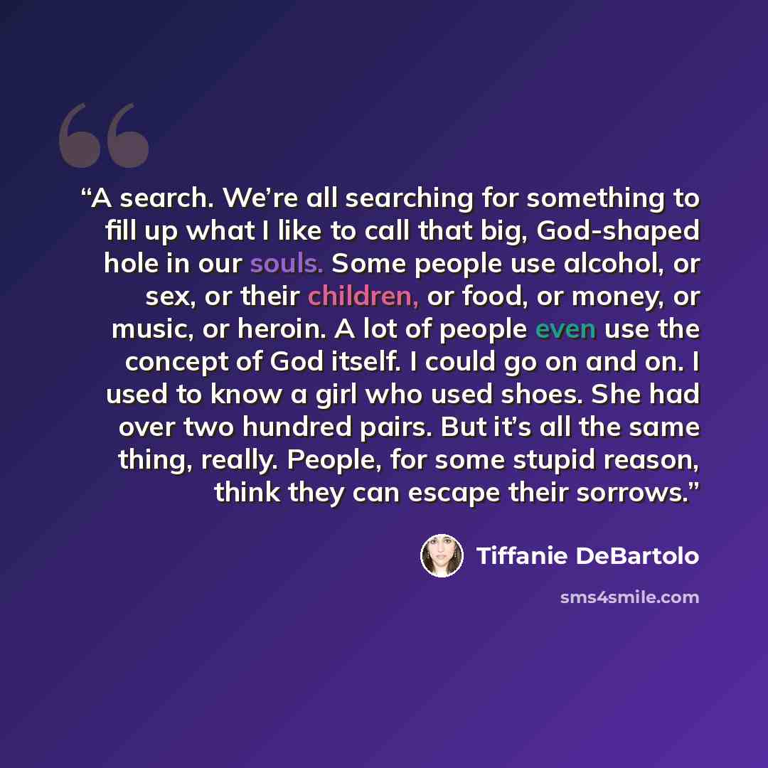 “A search. We’re all searching for something to fill up what I like to call that big, God-shaped hole in our souls. Some people use alcohol, or sex, or their children, or food, or money, or music, or heroin. A lot of people even use the concept of God itself. I could go on and on. I used to know a…” quote by Tiffanie DeBartolo
