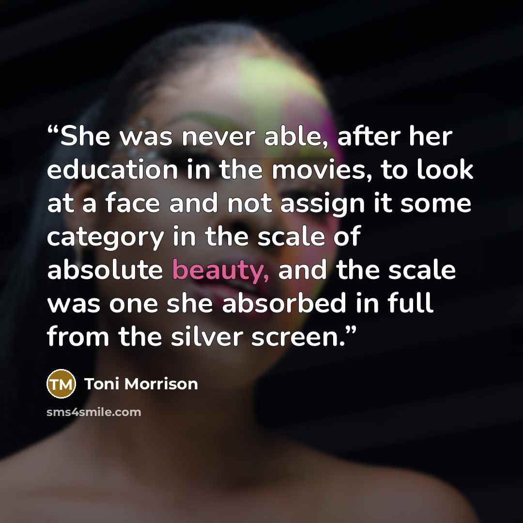 “She was never able, after her education in the movies, to look at a face and not assign it some category in the scale of absolute beauty, and the scale was one she absorbed in full from the silver screen.” quote by Toni Morrison