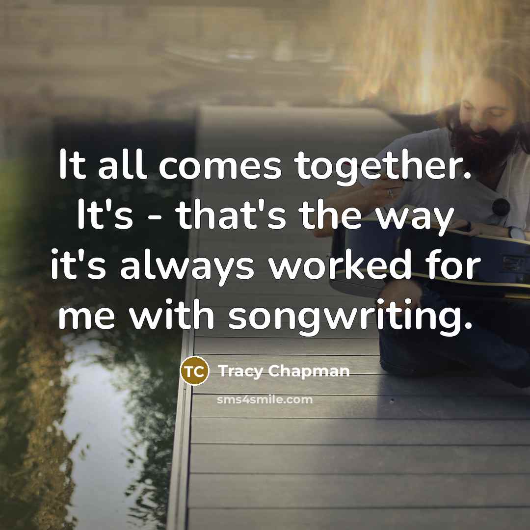 “It all comes together. It's - that's the way it's always worked for me with songwriting.” quote by Tracy Chapman
