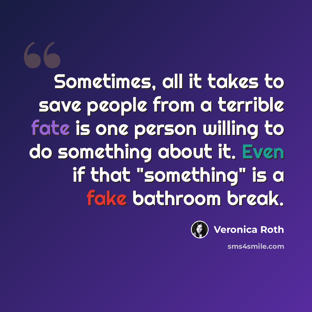 “Sometimes, all it takes to save people from a terrible fate is one person willing to do something about it. Even if that "something" is a fake bathroom break.” quote by Veronica Roth