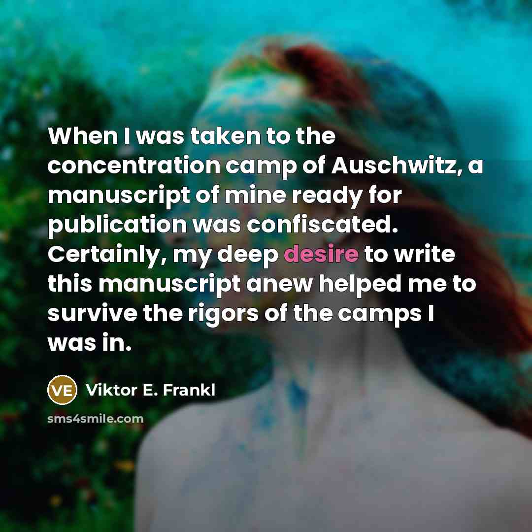 “When I was taken to the concentration camp of Auschwitz, a manuscript of mine ready for publication was confiscated. Certainly, my deep desire to write this manuscript anew helped me to survive the rigors of the camps I was in.” quote by Viktor E. Frankl