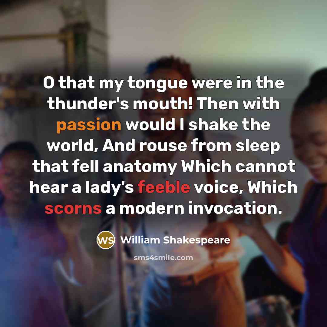“O that my tongue were in the thunder's mouth! Then with passion would I shake the world, And rouse from sleep that fell anatomy Which cannot hear a lady's feeble voice, Which scorns a modern invocation.” quote by William Shakespeare