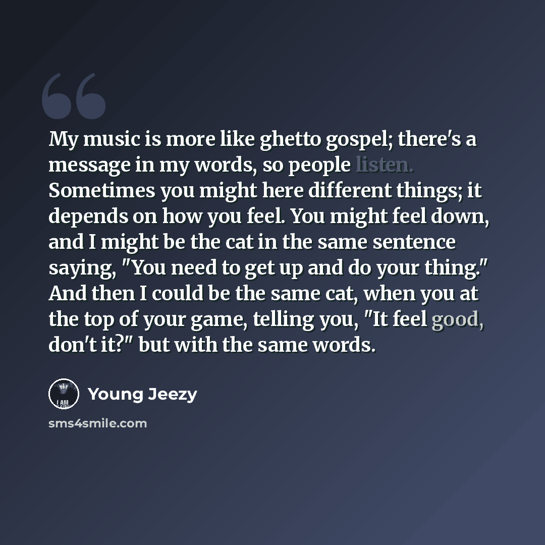 “My music is more like ghetto gospel; there's a message in my words, so people listen. Sometimes you might here different things; it depends on how you feel. You might feel down, and I might be the cat in the same sentence saying, "You need to get up and do your thing." And then I could be the same…” quote by Young Jeezy