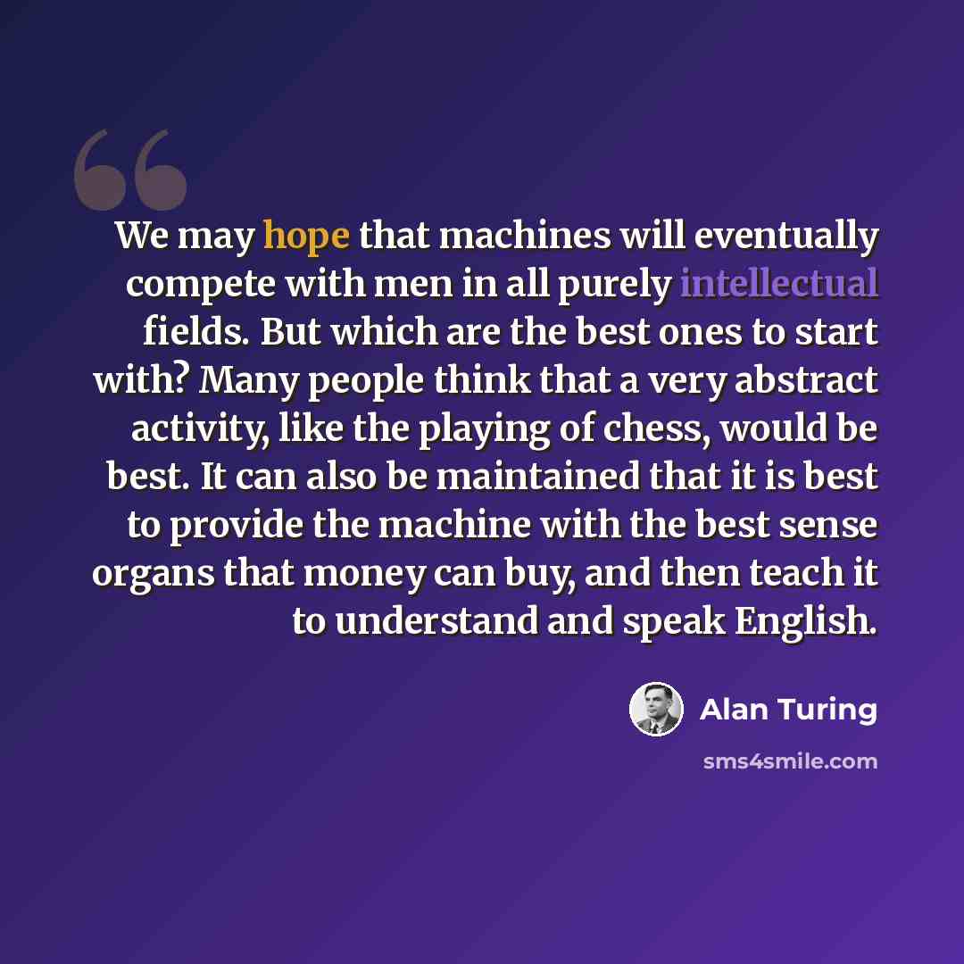“We may hope that machines will eventually compete with men in all purely intellectual fields. But which are the best ones to start with? Many people think that a very abstract activity, like the playing of chess, would be best. It can also be maintained that it is best to provide the machine with…” quote by Alan Turing