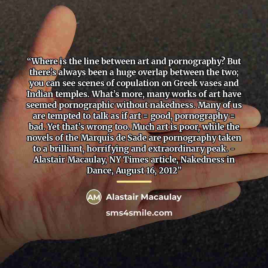 “Where is the line between art and pornography? But there’s always been a huge overlap between the two; you can see scenes of copulation on Greek vases and Indian temples. What’s more, many works of art have seemed pornographic without nakedness. Many of us are tempted to talk as if art = good…” quote by Alastair Macaulay