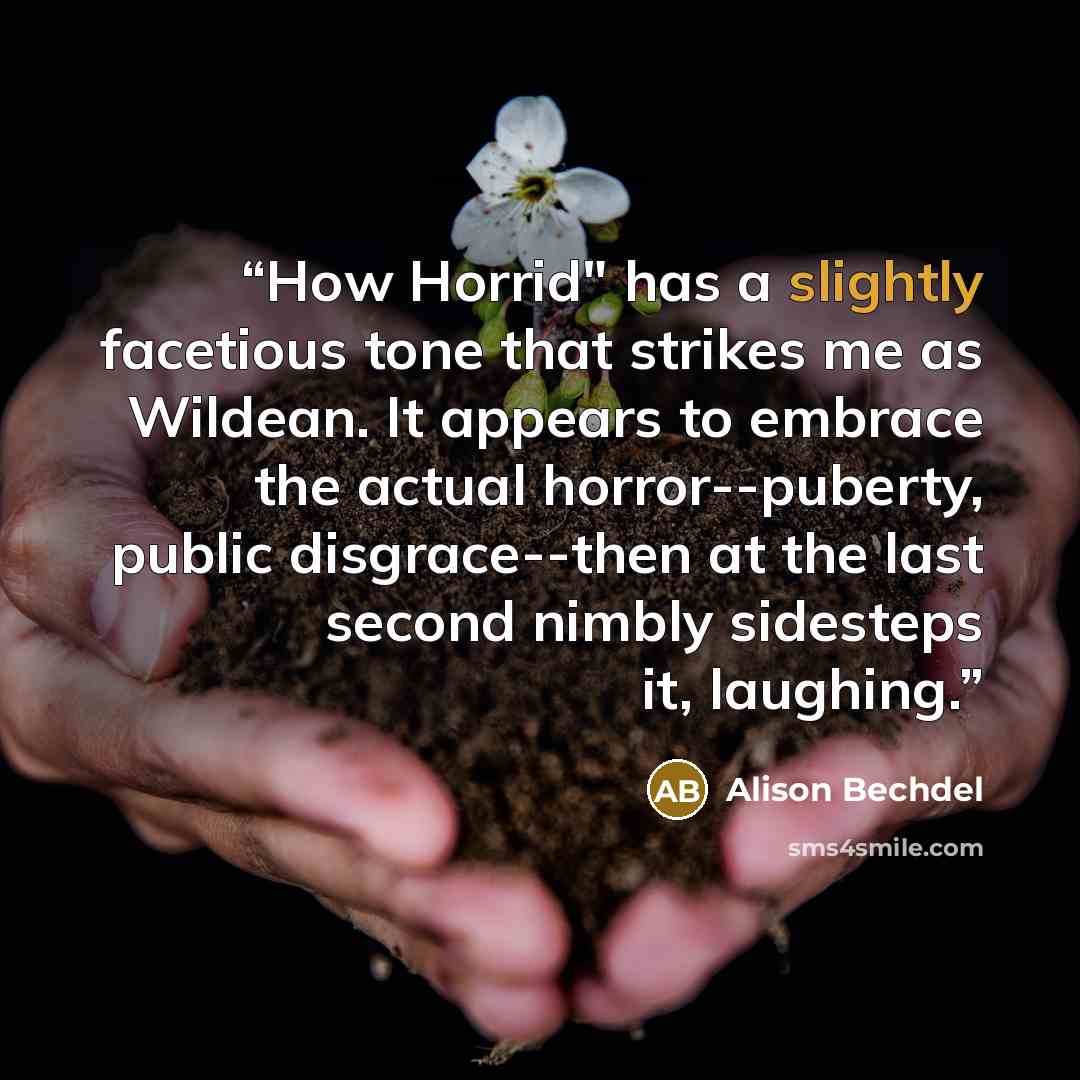 “How Horrid" has a slightly facetious tone that strikes me as Wildean. It appears to embrace the actual horror--puberty, public disgrace--then at the last second nimbly sidesteps it, laughing.” quote by Alison Bechdel