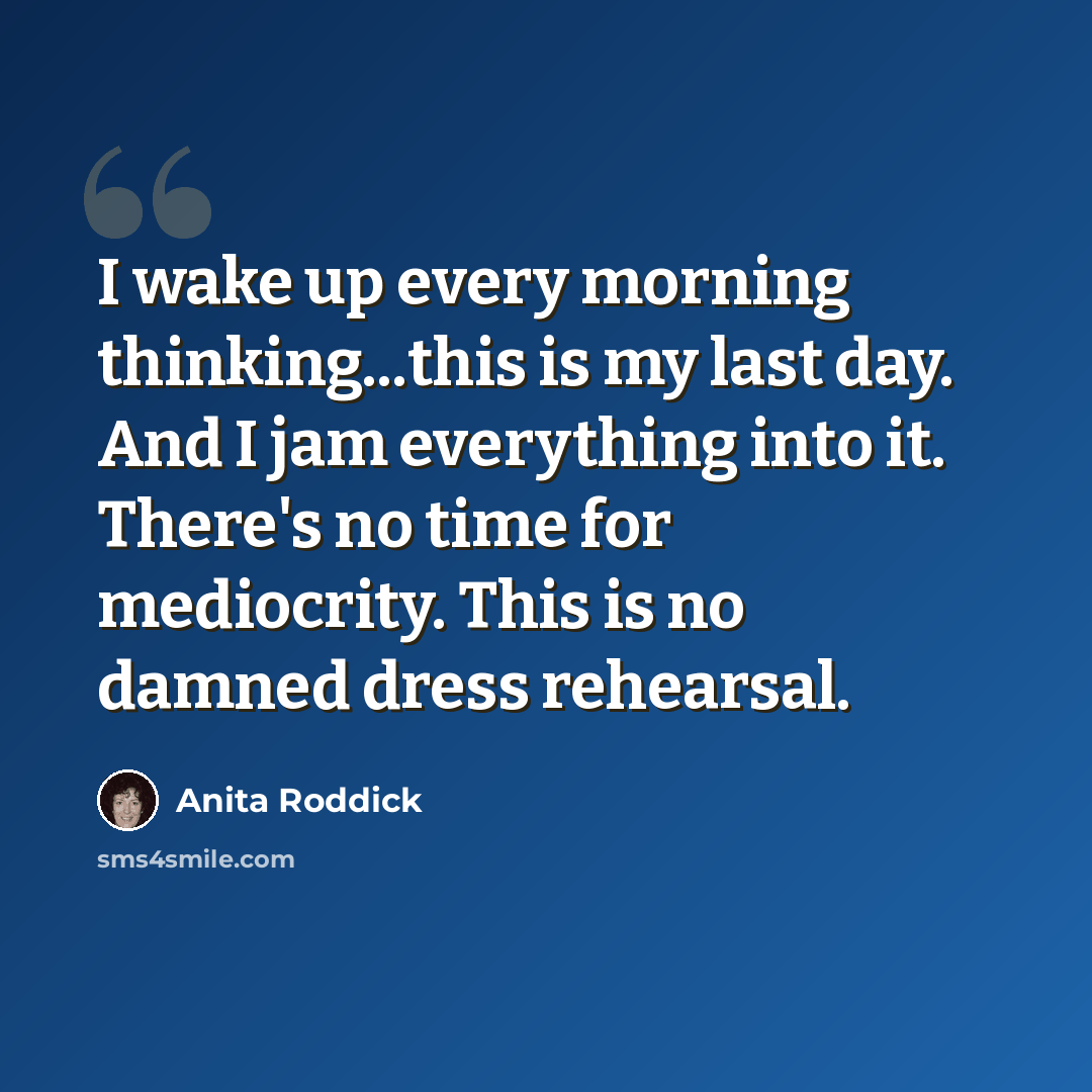 “I wake up every morning thinking...this is my last day. And I jam everything into it. There's no time for mediocrity. This is no damned dress rehearsal.” quote by Anita Roddick